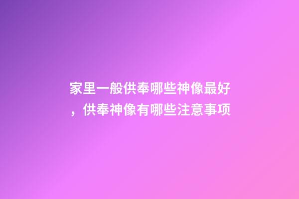家里一般供奉哪些神像最好，供奉神像有哪些注意事项