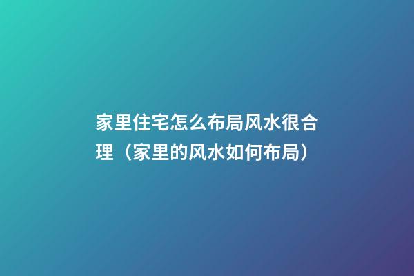 家里住宅怎么布局风水很合理（家里的风水如何布局）