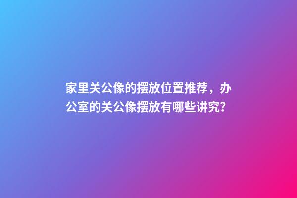 家里关公像的摆放位置推荐，办公室的关公像摆放有哪些讲究？