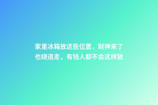 家里冰箱放这些位置，财神来了也绕道走，有钱人都不会这样放