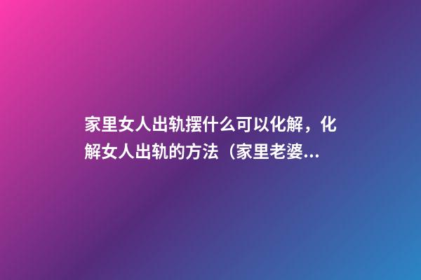家里女人出轨摆什么可以化解，化解女人出轨的方法（家里老婆出轨摆什么可以化解）