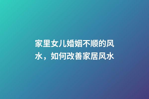 家里女儿婚姻不顺的风水，如何改善家居风水