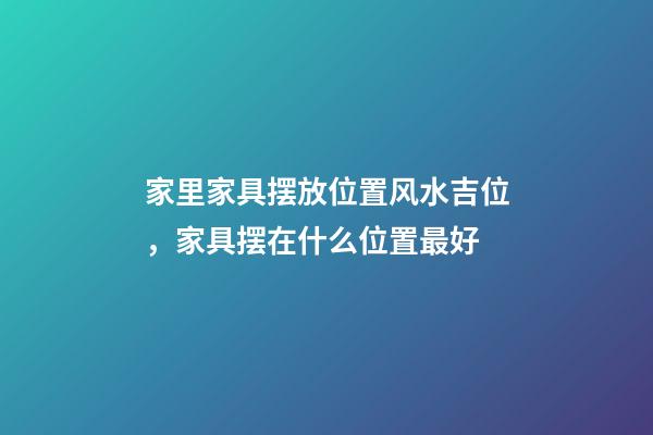 家里家具摆放位置风水吉位，家具摆在什么位置最好