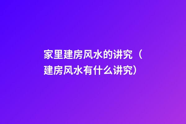 家里建房风水的讲究（建房风水有什么讲究）