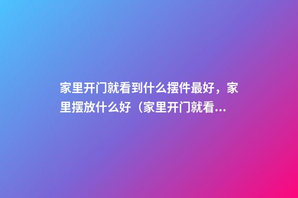 家里开门就看到什么摆件最好，家里摆放什么好（家里开门就看到什么摆件不好）