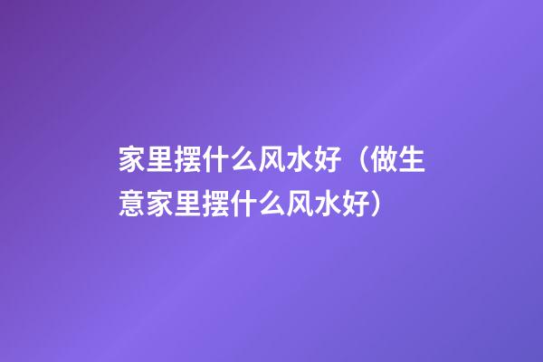 家里摆什么风水好（做生意家里摆什么风水好）