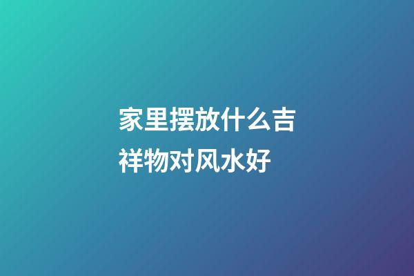 家里摆放什么吉祥物对风水好