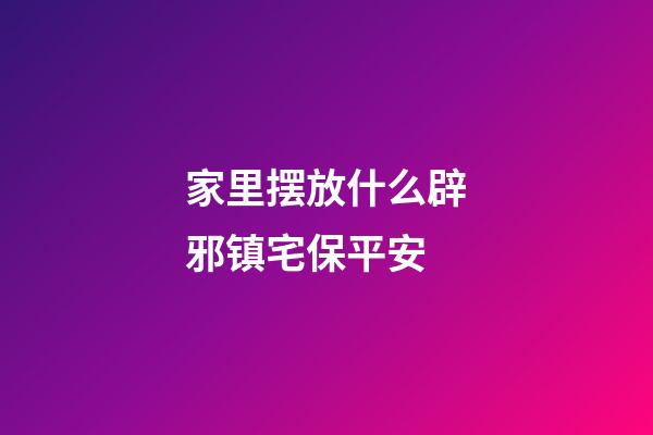 家里摆放什么辟邪镇宅保平安