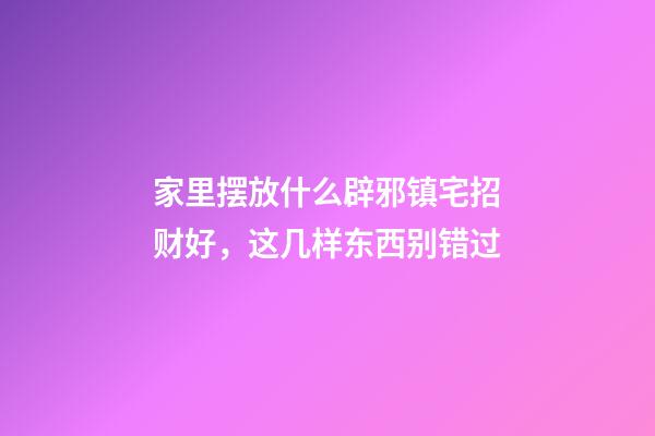 家里摆放什么辟邪镇宅招财好，这几样东西别错过