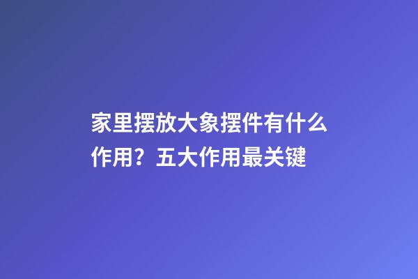 家里摆放大象摆件有什么作用？五大作用最关键