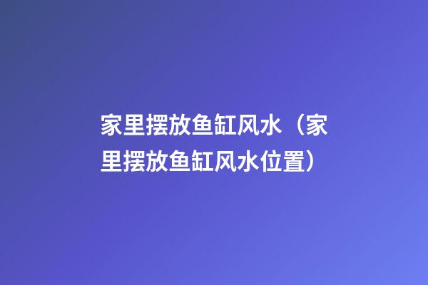 家里摆放鱼缸风水（家里摆放鱼缸风水位置）