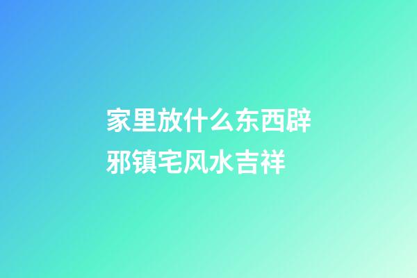 家里放什么东西辟邪镇宅风水吉祥