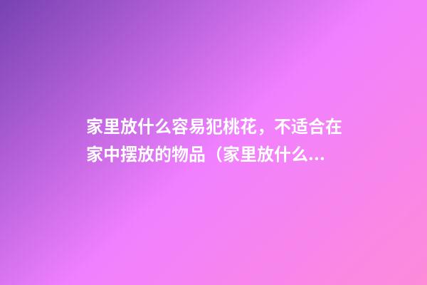 家里放什么容易犯桃花，不适合在家中摆放的物品（家里放什么会容易犯桃花）