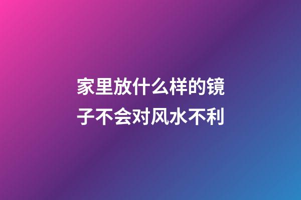 家里放什么样的镜子不会对风水不利