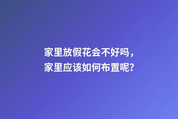 家里放假花会不好吗，家里应该如何布置呢？