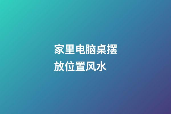 家里电脑桌摆放位置风水