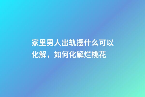 家里男人出轨摆什么可以化解，如何化解烂桃花