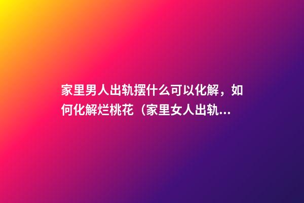 家里男人出轨摆什么可以化解，如何化解烂桃花（家里女人出轨摆什么可以化解）