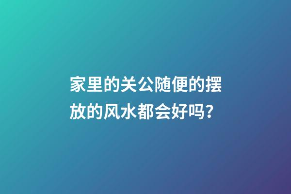 家里的关公随便的摆放的风水都会好吗？