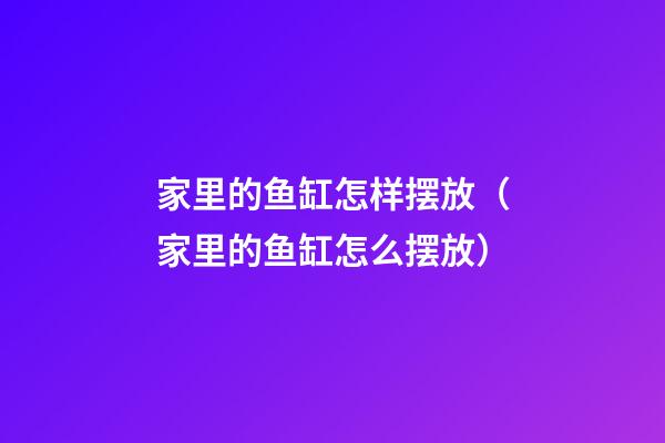 家里的鱼缸怎样摆放（家里的鱼缸怎么摆放）
