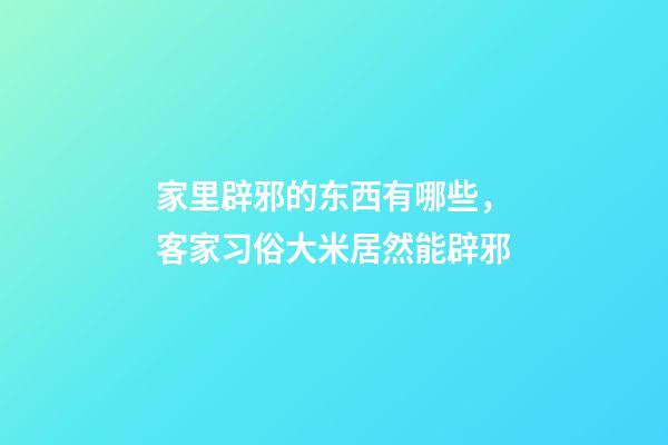 家里辟邪的东西有哪些，客家习俗大米居然能辟邪