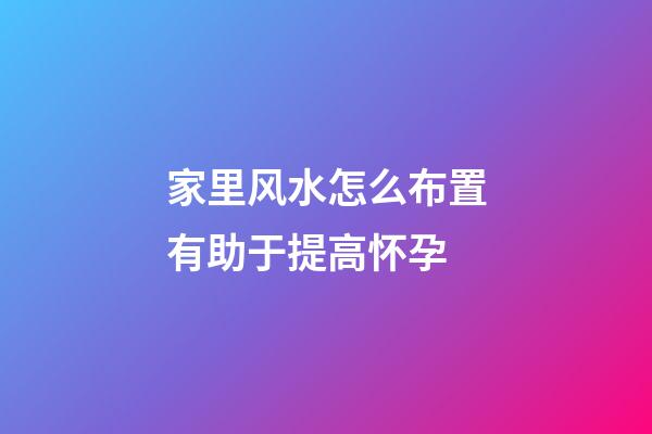 家里风水怎么布置有助于提高怀孕