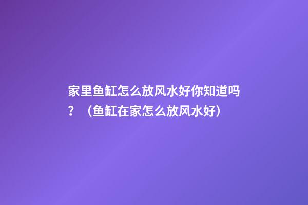 家里鱼缸怎么放风水好你知道吗？（鱼缸在家怎么放风水好）