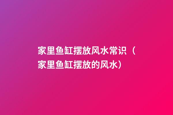 家里鱼缸摆放风水常识（家里鱼缸摆放的风水）