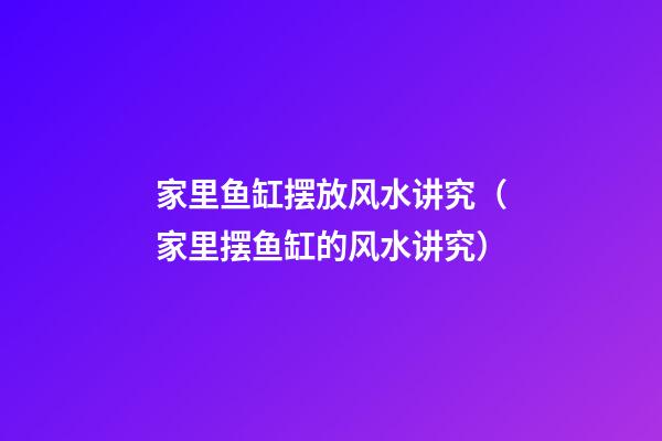 家里鱼缸摆放风水讲究（家里摆鱼缸的风水讲究）