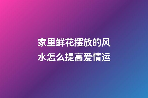 家里鲜花摆放的风水怎么提高爱情运