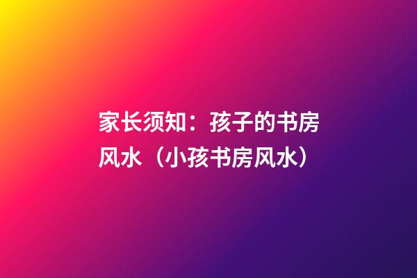 家长须知：孩子的书房风水（小孩书房风水）