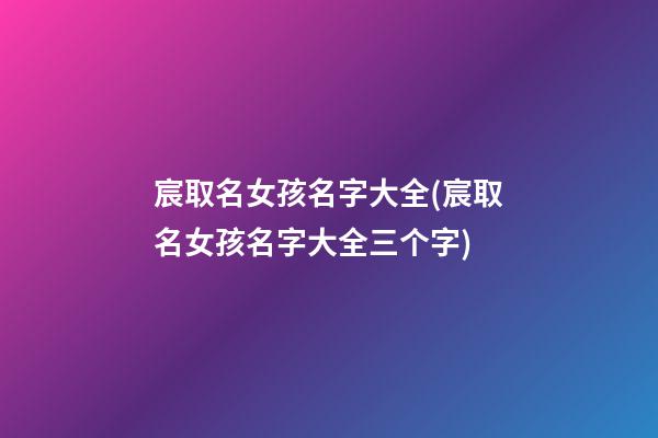 宸取名女孩名字大全(宸取名女孩名字大全三个字)