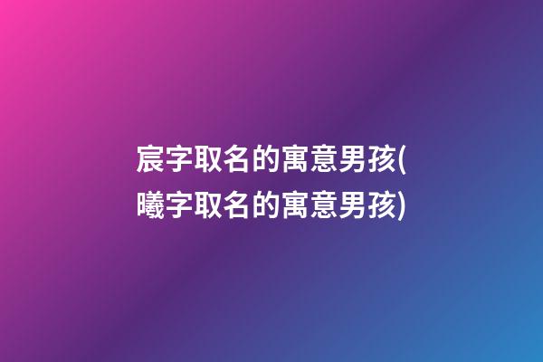 宸字取名的寓意男孩(曦字取名的寓意男孩)