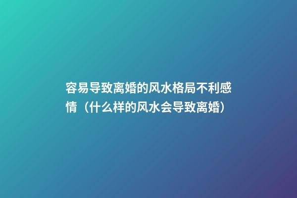 容易导致离婚的风水格局不利感情（什么样的风水会导致离婚）