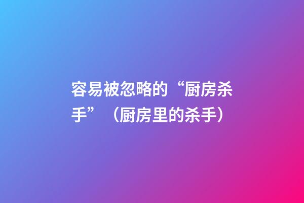 容易被忽略的“厨房杀手”（厨房里的杀手）
