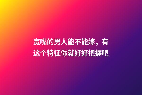 宽嘴的男人能不能嫁，有这个特征你就好好把握吧