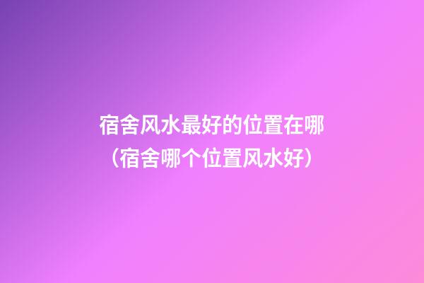 宿舍风水最好的位置在哪（宿舍哪个位置风水好）