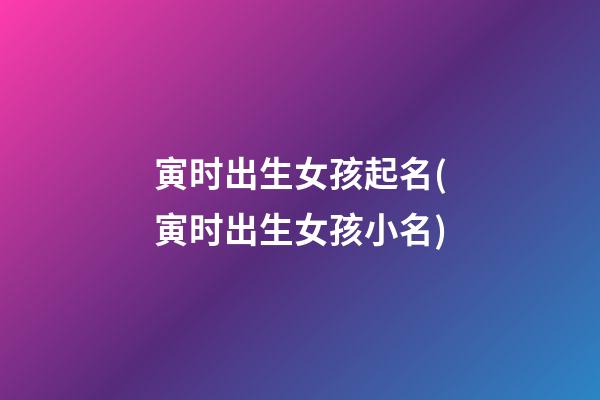 寅时出生女孩起名(寅时出生女孩小名)