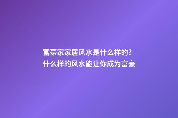 富豪家家居风水是什么样的？什么样的风水能让你成为富豪