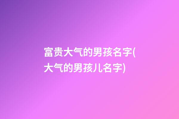 富贵大气的男孩名字(大气的男孩儿名字)