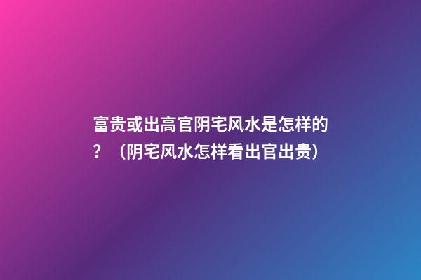 富贵或出高官阴宅风水是怎样的？（阴宅风水怎样看出官出贵）