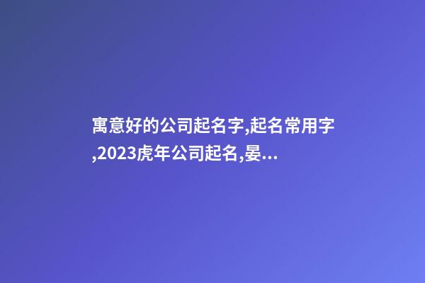 寓意好的公司起名字,起名常用字,2023虎年公司起名,晏平起名-第1张-公司起名-玄机派