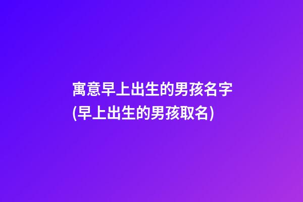 寓意早上出生的男孩名字(早上出生的男孩取名)