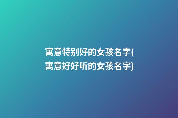寓意特别好的女孩名字(寓意好好听的女孩名字)