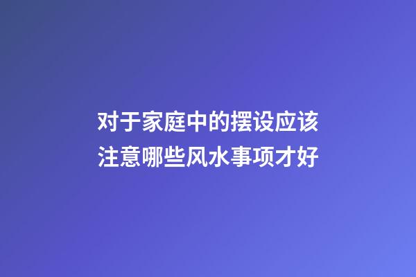 对于家庭中的摆设应该注意哪些风水事项才好