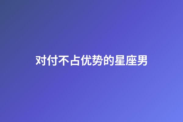 对付不占优势的星座男-第1张-星座运势-玄机派