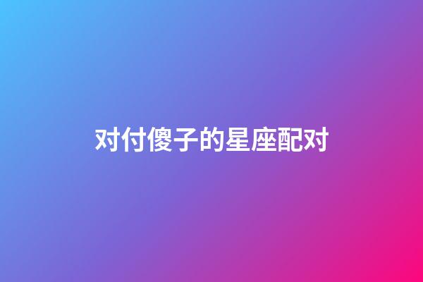 对付傻子的星座配对-第1张-星座运势-玄机派