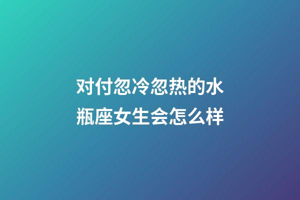 对付忽冷忽热的水瓶座女生会怎么样-第1张-星座运势-玄机派