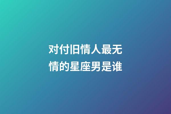 对付旧情人最无情的星座男是谁-第1张-星座运势-玄机派