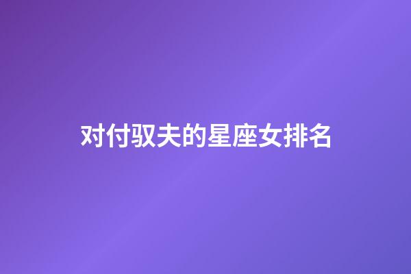 对付驭夫的星座女排名-第1张-星座运势-玄机派